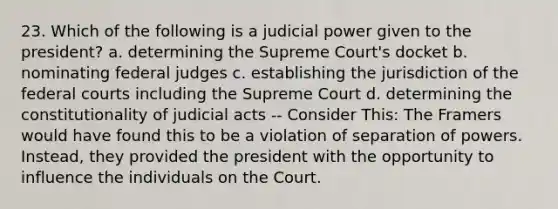 23. Which of the following is a judicial power given to the president? a. determining the Supreme Court's docket b. nominating federal judges c. establishing the jurisdiction of the federal courts including the Supreme Court d. determining the constitutionality of judicial acts -- Consider This: The Framers would have found this to be a violation of separation of powers. Instead, they provided the president with the opportunity to influence the individuals on the Court.