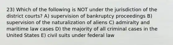 23) Which of the following is NOT under the jurisdiction of the district courts? A) supervision of bankruptcy proceedings B) supervision of the naturalization of aliens C) admiralty and maritime law cases D) the majority of all criminal cases in the United States E) civil suits under federal law