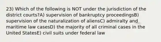 23) Which of the following is NOT under the jurisdiction of the district courts?A) supervision of bankruptcy proceedingsB) supervision of the naturalization of aliensC) admiralty and maritime law casesD) the majority of all criminal cases in the United StatesE) civil suits under federal law