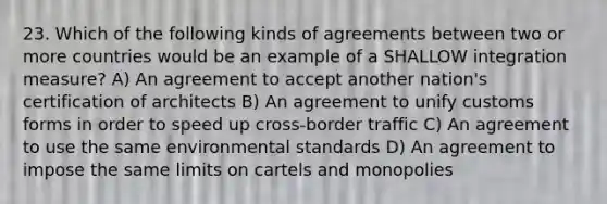 23. Which of the following kinds of agreements between two or more countries would be an example of a SHALLOW integration measure? A) An agreement to accept another nation's certification of architects B) An agreement to unify customs forms in order to speed up cross-border traffic C) An agreement to use the same environmental standards D) An agreement to impose the same limits on cartels and monopolies