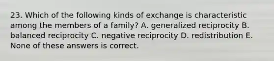 23. Which of the following kinds of exchange is characteristic among the members of a family? A. generalized reciprocity B. balanced reciprocity C. negative reciprocity D. redistribution E. None of these answers is correct.