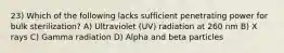 23) Which of the following lacks sufficient penetrating power for bulk sterilization? A) Ultraviolet (UV) radiation at 260 nm B) X rays C) Gamma radiation D) Alpha and beta particles