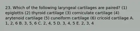 23. Which of the following laryngeal cartilages are paired? (1) epiglottis (2) thyroid cartilage (3) corniculate cartilage (4) arytenoid cartilage (5) cuneiform cartilage (6) cricoid cartilage A. 1, 2, 6 B. 3, 5, 6 C. 2, 4, 5 D. 3, 4, 5 E. 2, 3, 4