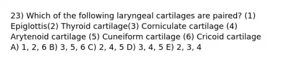 23) Which of the following laryngeal cartilages are paired? (1) Epiglottis(2) Thyroid cartilage(3) Corniculate cartilage (4) Arytenoid cartilage (5) Cuneiform cartilage (6) Cricoid cartilage A) 1, 2, 6 B) 3, 5, 6 C) 2, 4, 5 D) 3, 4, 5 E) 2, 3, 4