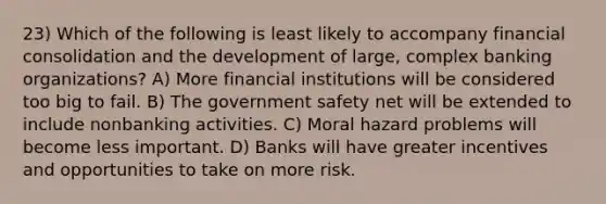 23) Which of the following is least likely to accompany financial consolidation and the development of large, complex banking organizations? A) More financial institutions will be considered too big to fail. B) The government safety net will be extended to include nonbanking activities. C) Moral hazard problems will become less important. D) Banks will have greater incentives and opportunities to take on more risk.