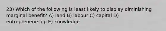 23) Which of the following is least likely to display diminishing marginal benefit? A) land B) labour C) capital D) entrepreneurship E) knowledge