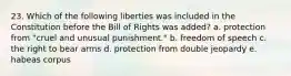 23. Which of the following liberties was included in the Constitution before the Bill of Rights was added? a. protection from "cruel and unusual punishment." b. freedom of speech c. the right to bear arms d. protection from double jeopardy e. habeas corpus