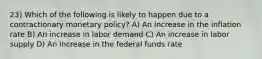 23) Which of the following is likely to happen due to a contractionary monetary policy? A) An increase in the inflation rate B) An increase in labor demand C) An increase in labor supply D) An increase in the federal funds rate