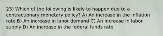 23) Which of the following is likely to happen due to a contractionary monetary policy? A) An increase in the inflation rate B) An increase in labor demand C) An increase in labor supply D) An increase in the federal funds rate