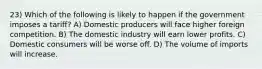 23) Which of the following is likely to happen if the government imposes a tariff? A) Domestic producers will face higher foreign competition. B) The domestic industry will earn lower profits. C) Domestic consumers will be worse off. D) The volume of imports will increase.