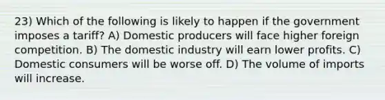 23) Which of the following is likely to happen if the government imposes a tariff? A) Domestic producers will face higher foreign competition. B) The domestic industry will earn lower profits. C) Domestic consumers will be worse off. D) The volume of imports will increase.