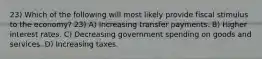 23) Which of the following will most likely provide fiscal stimulus to the economy? 23) A) Increasing transfer payments. B) Higher interest rates. C) Decreasing government spending on goods and services. D) Increasing taxes.