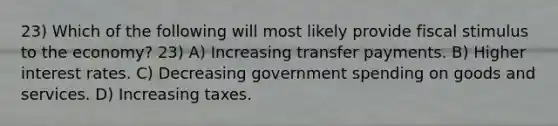 23) Which of the following will most likely provide fiscal stimulus to the economy? 23) A) Increasing transfer payments. B) Higher interest rates. C) Decreasing government spending on goods and services. D) Increasing taxes.