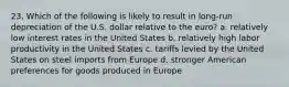 23. Which of the following is likely to result in long-run depreciation of the U.S. dollar relative to the euro? a. relatively low interest rates in the United States b. relatively high labor productivity in the United States c. tariffs levied by the United States on steel imports from Europe d. stronger American preferences for goods produced in Europe