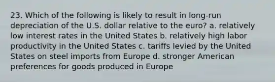 23. Which of the following is likely to result in long-run depreciation of the U.S. dollar relative to the euro? a. relatively low interest rates in the United States b. relatively high labor productivity in the United States c. tariffs levied by the United States on steel imports from Europe d. stronger American preferences for goods produced in Europe