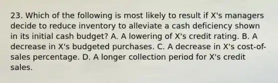 23. Which of the following is most likely to result if X's managers decide to reduce inventory to alleviate a cash deficiency shown in its initial cash budget? A. A lowering of X's credit rating. B. A decrease in X's budgeted purchases. C. A decrease in X's cost-of-sales percentage. D. A longer collection period for X's credit sales.