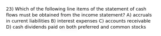 23) Which of the following line items of the statement of cash flows must be obtained from the income statement? A) accruals in current liabilities B) interest expenses C) accounts receivable D) cash dividends paid on both preferred and common stocks