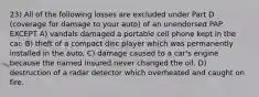 23) All of the following losses are excluded under Part D (coverage for damage to your auto) of an unendorsed PAP EXCEPT A) vandals damaged a portable cell phone kept in the car. B) theft of a compact disc player which was permanently installed in the auto. C) damage caused to a car's engine because the named insured never changed the oil. D) destruction of a radar detector which overheated and caught on fire.