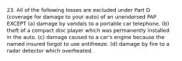 23. All of the following losses are excluded under Part D (coverage for damage to your auto) of an unendorsed PAP EXCEPT (a) damage by vandals to a portable car telephone. (b) theft of a compact disc player which was permanently installed in the auto. (c) damage caused to a car's engine because the named insured forgot to use antifreeze. (d) damage by fire to a radar detector which overheated.