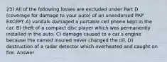 23) All of the following losses are excluded under Part D (coverage for damage to your auto) of an unendorsed PAP EXCEPT A) vandals damaged a portable cell phone kept in the car. B) theft of a compact disc player which was permanently installed in the auto. C) damage caused to a car s engine because the named insured never changed the oil. D) destruction of a radar detector which overheated and caught on fire. Answer