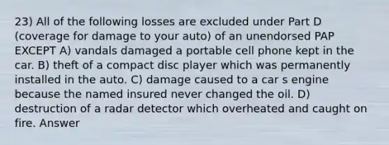 23) All of the following losses are excluded under Part D (coverage for damage to your auto) of an unendorsed PAP EXCEPT A) vandals damaged a portable cell phone kept in the car. B) theft of a compact disc player which was permanently installed in the auto. C) damage caused to a car s engine because the named insured never changed the oil. D) destruction of a radar detector which overheated and caught on fire. Answer