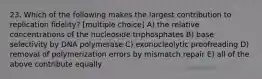 23. Which of the following makes the largest contribution to replication fidelity? [multiple choice] A) the relative concentrations of the nucleoside triphosphates B) base selectivity by DNA polymerase C) exonucleolytic proofreading D) removal of polymerization errors by mismatch repair E) all of the above contribute equally