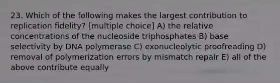 23. Which of the following makes the largest contribution to replication fidelity? [multiple choice] A) the relative concentrations of the nucleoside triphosphates B) base selectivity by DNA polymerase C) exonucleolytic proofreading D) removal of polymerization errors by mismatch repair E) all of the above contribute equally