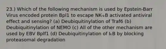 23.) Which of the following mechanism is used by Epstein-Barr Virus encoded protein Bpl1 to escape NK-ₖB activated antiviral effect and sensing? (a) Deubiquitinylation of Traf6 (b) Deubiquitinylation of NEMO (c) All of the other mechanism are used by EBV Bplf1 (d) Deubiquitinylation of IₖB by blocking proteasomal degradation