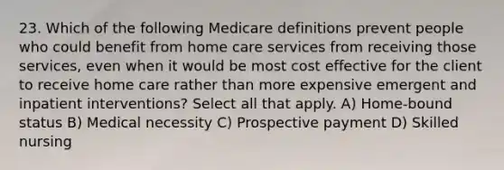 23. Which of the following Medicare definitions prevent people who could benefit from home care services from receiving those services, even when it would be most cost effective for the client to receive home care rather than more expensive emergent and inpatient interventions? Select all that apply. A) Home-bound status B) Medical necessity C) Prospective payment D) Skilled nursing