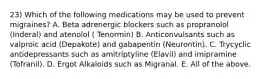 23) Which of the following medications may be used to prevent migraines? A. Beta adrenergic blockers such as propranolol (Inderal) and atenolol ( Tenormin) B. Anticonvulsants such as valproic acid (Depakote) and gabapentin (Neurontin). C. Trycyclic antidepressants such as amitriptyline (Elavil) and imipramine (Tofranil). D. Ergot Alkaloids such as Migranal. E. All of the above.