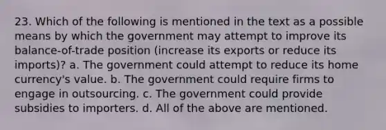 23. Which of the following is mentioned in the text as a possible means by which the government may attempt to improve its balance-of-trade position (increase its exports or reduce its imports)? a. The government could attempt to reduce its home currency's value. b. The government could require firms to engage in outsourcing. c. The government could provide subsidies to importers. d. All of the above are mentioned.