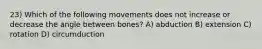 23) Which of the following movements does not increase or decrease the angle between bones? A) abduction B) extension C) rotation D) circumduction