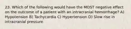 23. Which of the following would have the MOST negative effect on the outcome of a patient with an intracranial hemorrhage? A) Hypotension B) Tachycardia C) Hypertension D) Slow rise in intracranial pressure