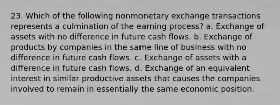 23. Which of the following nonmonetary exchange transactions represents a culmination of the earning process? a. Exchange of assets with no difference in future cash flows. b. Exchange of products by companies in the same line of business with no difference in future cash flows. c. Exchange of assets with a difference in future cash flows. d. Exchange of an equivalent interest in similar productive assets that causes the companies involved to remain in essentially the same economic position.