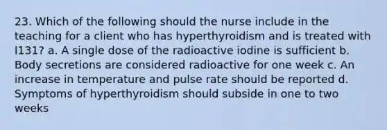 23. Which of the following should the nurse include in the teaching for a client who has hyperthyroidism and is treated with I131? a. A single dose of the radioactive iodine is sufficient b. Body secretions are considered radioactive for one week c. An increase in temperature and pulse rate should be reported d. Symptoms of hyperthyroidism should subside in one to two weeks