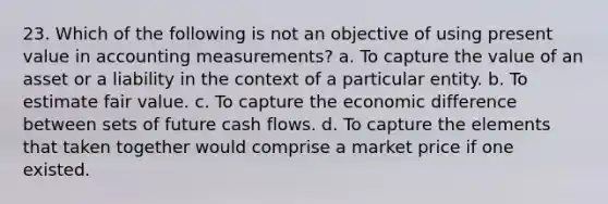 23. Which of the following is not an objective of using present value in accounting measurements? a. To capture the value of an asset or a liability in the context of a particular entity. b. To estimate fair value. c. To capture the economic difference between sets of future cash flows. d. To capture the elements that taken together would comprise a market price if one existed.