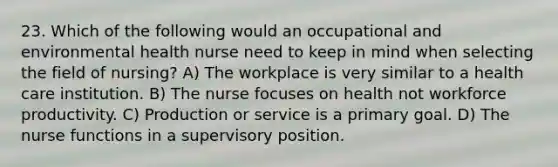 23. Which of the following would an occupational and environmental health nurse need to keep in mind when selecting the field of nursing? A) The workplace is very similar to a health care institution. B) The nurse focuses on health not workforce productivity. C) Production or service is a primary goal. D) The nurse functions in a supervisory position.