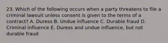 23. Which of the following occurs when a party threatens to file a criminal lawsuit unless consent is given to the terms of a contract? A. Duress B. Undue influence C. Durable fraud D. Criminal influence E. Duress and undue influence, but not durable fraud