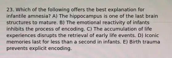 23. Which of the following offers the best explanation for infantile amnesia? A) The hippocampus is one of the last brain structures to mature. B) The emotional reactivity of infants inhibits the process of encoding. C) The accumulation of life experiences disrupts the retrieval of early life events. D) Iconic memories last for less than a second in infants. E) Birth trauma prevents explicit encoding.