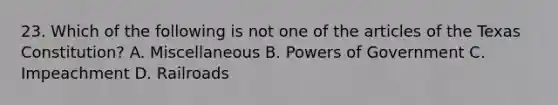 23. Which of the following is not one of the articles of the Texas Constitution? A. Miscellaneous B. Powers of Government C. Impeachment D. Railroads