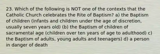 23. Which of the following is NOT one of the contexts that the Catholic Church celebrates the Rite of Baptism? a) the Baptism of children (infants and children under the age of discretion, usually seven years old) (b) the Baptism of children of sacramental age (children over ten years of age to adulthood) c) the Baptism of adults, young adults and teenagers) d) a person in danger of death