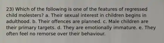 23) Which of the following is one of the features of regressed child molesters? a. Their sexual interest in children begins in adulthood. b. Their offences are planned. c. Male children are their primary targets. d. They are emotionally immature. e. They often feel no remorse over their behaviour.