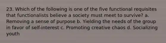 23. Which of the following is one of the five functional requisites that functionalists believe a society must meet to survive? a. Removing a sense of purpose b. Yielding the needs of the group in favor of self-interest c. Promoting creative chaos d. Socializing youth