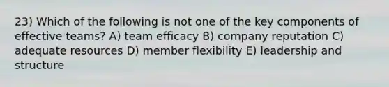 23) Which of the following is not one of the key components of effective teams? A) team efficacy B) company reputation C) adequate resources D) member flexibility E) leadership and structure