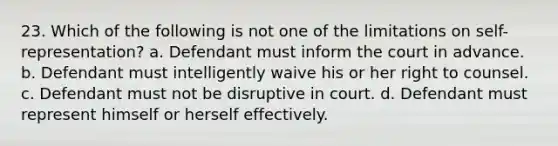 23. Which of the following is not one of the limitations on self-representation? a. Defendant must inform the court in advance. b. Defendant must intelligently waive his or her right to counsel. c. Defendant must not be disruptive in court. d. Defendant must represent himself or herself effectively.