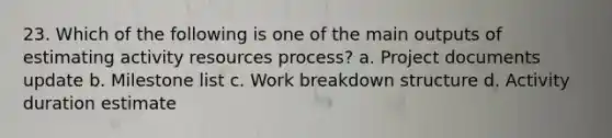 23. Which of the following is one of the main outputs of estimating activity resources process? a. Project documents update b. Milestone list c. Work breakdown structure d. Activity duration estimate