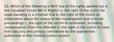 23. Which of the following is NOT one of the rights spelled out in the Canadian Victim Bill of Rights? a. the right of the victim for legal standing in a criminal trial b. the right of the victim to information about the status of the investigation and criminal proceedings c. the right of the victim to restitution, including compensation from the offender d. the right of the victim to have their security and privacy considered by the appropriate authorities in the criminal justice system