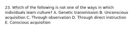 23. Which of the following is not one of the ways in which individuals learn culture? A. Genetic transmission B. Unconscious acquisition C. Through observation D. Through direct instruction E. Conscious acquisition