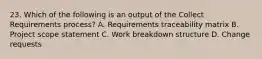 23. Which of the following is an output of the Collect Requirements process? A. Requirements traceability matrix B. Project scope statement C. Work breakdown structure D. Change requests