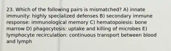 23. Which of the following pairs is mismatched? A) innate immunity: highly specialized defenses B) secondary immune response: immunological memory C) hematopoiesis: bone marrow D) phagocytosis: uptake and killing of microbes E) lymphocyte recirculation: continuous transport between blood and lymph